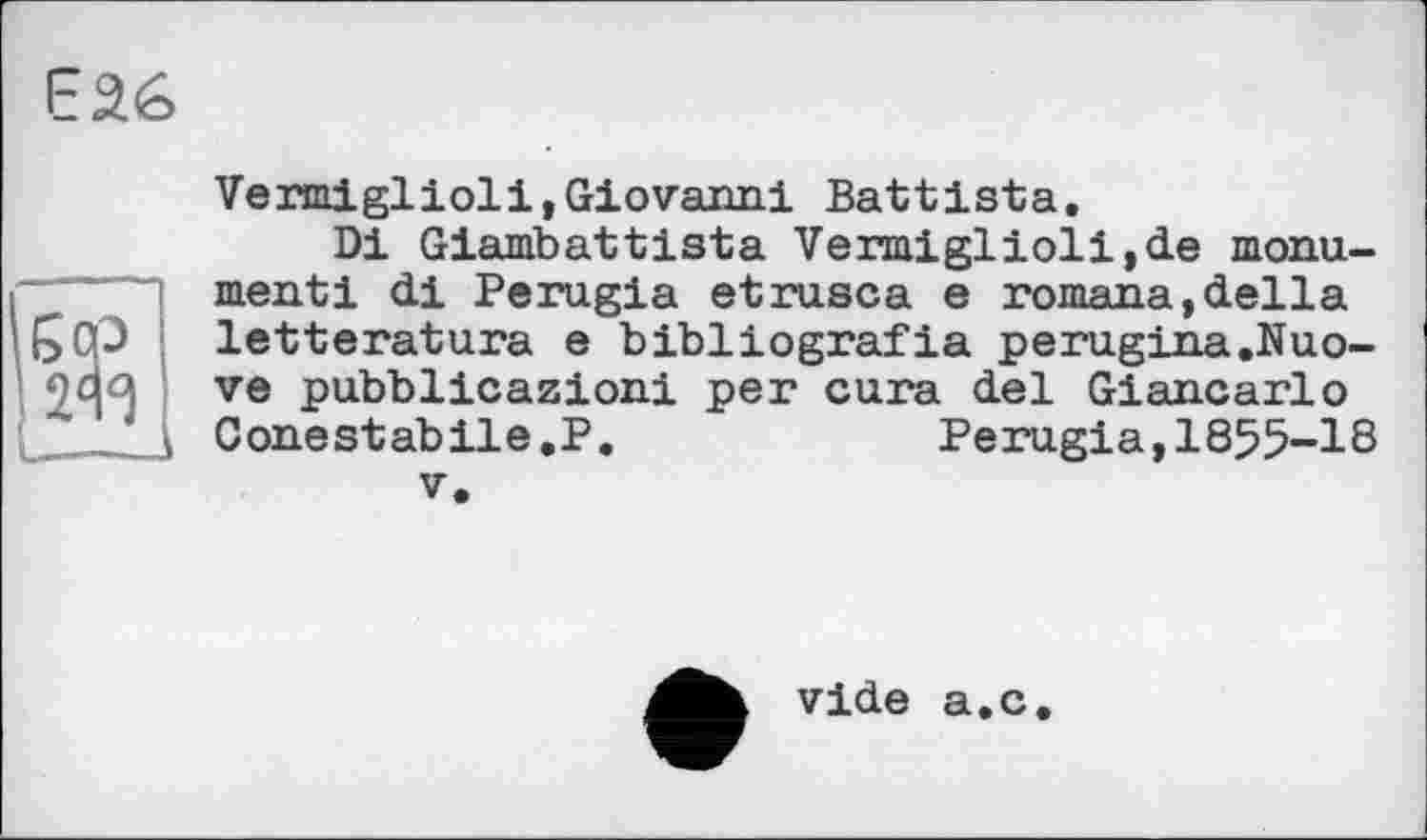 ﻿єаб
Vermiglioli,Giovanni Battista.
Di Giambattista Vermiglioli,de monument і di Perugia etrusca e romana,della letteratura e bibliografia perugina.Nuo-ve pubblicazioni per cura del Giancarlo Conestabile.P.	Perugia,1855-18
V.
vide a.c.